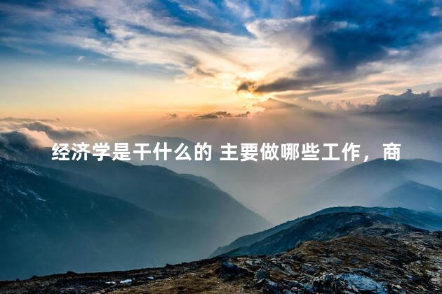 经济学是干什么的 主要做哪些工作，商务经济学是干什么的